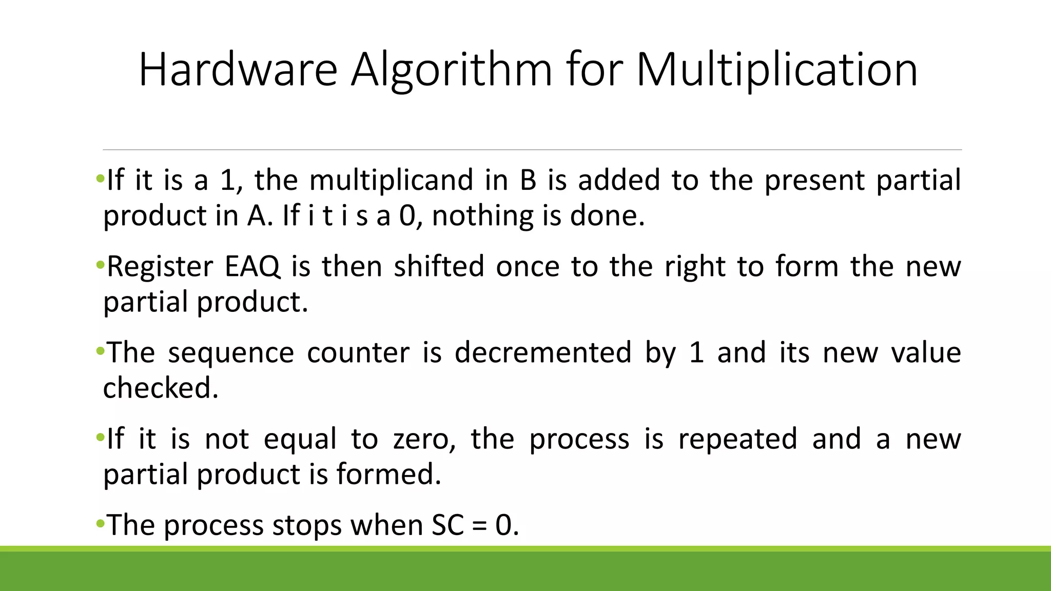 Hardware Algorithm for Multiplication
•If it is a 1, the multiplicand in B is added to the present partial
product in A. If i t i s a 0, nothing is done.
•Register EAQ is then shifted once to the right to form the new
partial product.
•The sequence counter is decremented by 1 and its new value
checked.
•If it is not equal to zero, the process is repeated and a new
partial product is formed.
•The process stops when SC = 0.
 
