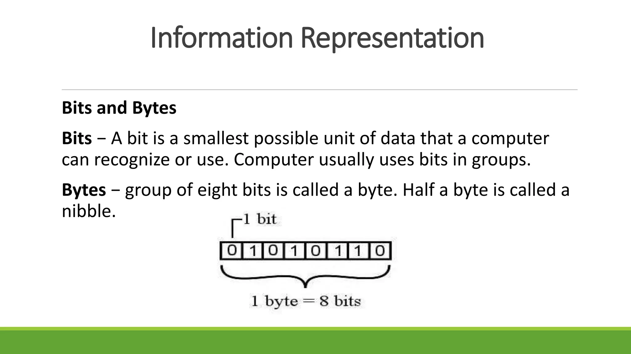 Information Representation
Bits and Bytes
Bits − A bit is a smallest possible unit of data that a computer
can recognize or use. Computer usually uses bits in groups.
Bytes − group of eight bits is called a byte. Half a byte is called a
nibble.
 