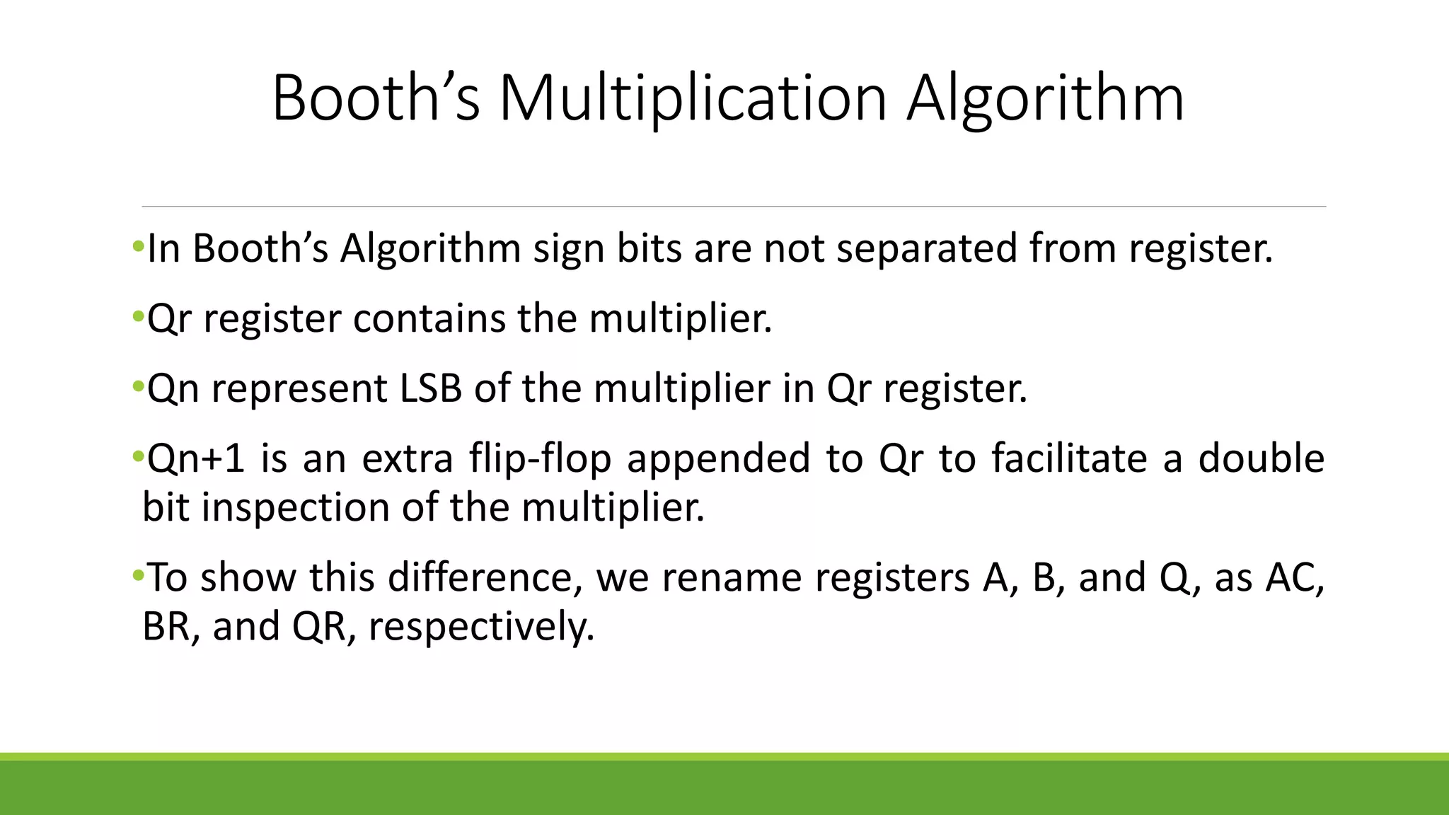 Booth’s Multiplication Algorithm
•In Booth’s Algorithm sign bits are not separated from register.
•Qr register contains the multiplier.
•Qn represent LSB of the multiplier in Qr register.
•Qn+1 is an extra flip-flop appended to Qr to facilitate a double
bit inspection of the multiplier.
•To show this difference, we rename registers A, B, and Q, as AC,
BR, and QR, respectively.
 