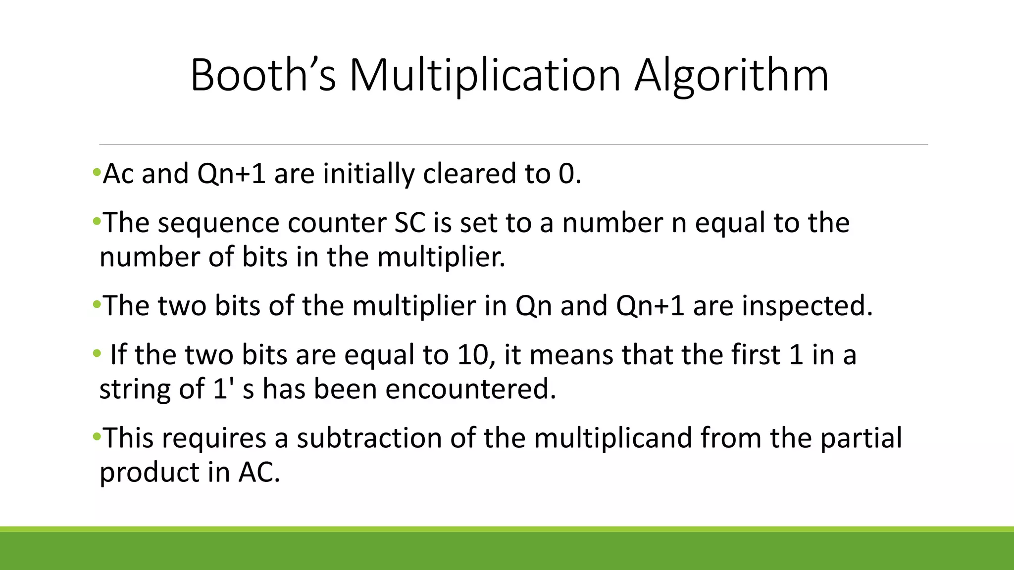 Booth’s Multiplication Algorithm
•Ac and Qn+1 are initially cleared to 0.
•The sequence counter SC is set to a number n equal to the
number of bits in the multiplier.
•The two bits of the multiplier in Qn and Qn+1 are inspected.
• If the two bits are equal to 10, it means that the first 1 in a
string of 1' s has been encountered.
•This requires a subtraction of the multiplicand from the partial
product in AC.
 