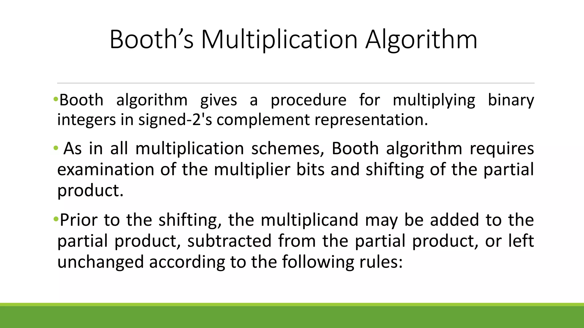 Booth’s Multiplication Algorithm
•Booth algorithm gives a procedure for multiplying binary
integers in signed-2's complement representation.
• As in all multiplication schemes, Booth algorithm requires
examination of the multiplier bits and shifting of the partial
product.
•Prior to the shifting, the multiplicand may be added to the
partial product, subtracted from the partial product, or left
unchanged according to the following rules:
 