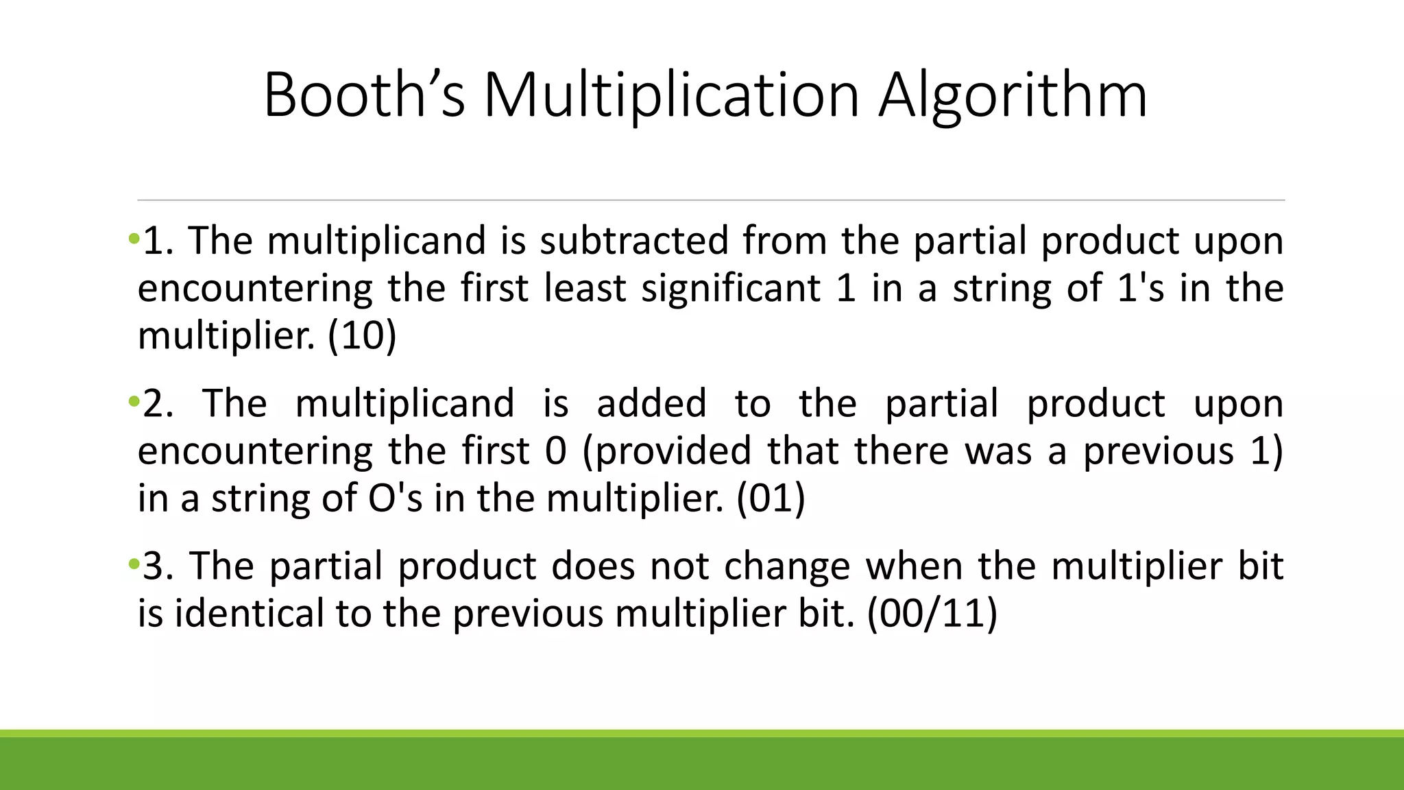 Booth’s Multiplication Algorithm
•1. The multiplicand is subtracted from the partial product upon
encountering the first least significant 1 in a string of 1's in the
multiplier. (10)
•2. The multiplicand is added to the partial product upon
encountering the first 0 (provided that there was a previous 1)
in a string of O's in the multiplier. (01)
•3. The partial product does not change when the multiplier bit
is identical to the previous multiplier bit. (00/11)
 