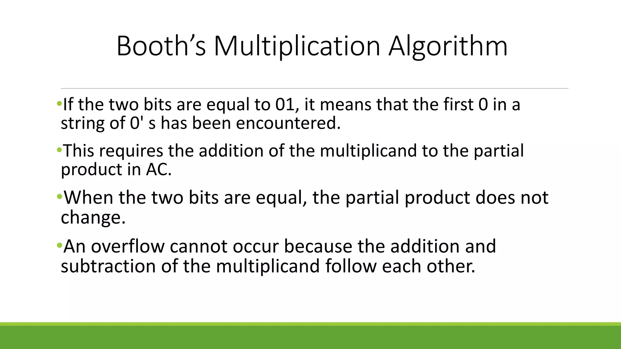 Booth’s Multiplication Algorithm
•If the two bits are equal to 01, it means that the first 0 in a
string of 0' s has been encountered.
•This requires the addition of the multiplicand to the partial
product in AC.
•When the two bits are equal, the partial product does not
change.
•An overflow cannot occur because the addition and
subtraction of the multiplicand follow each other.
 