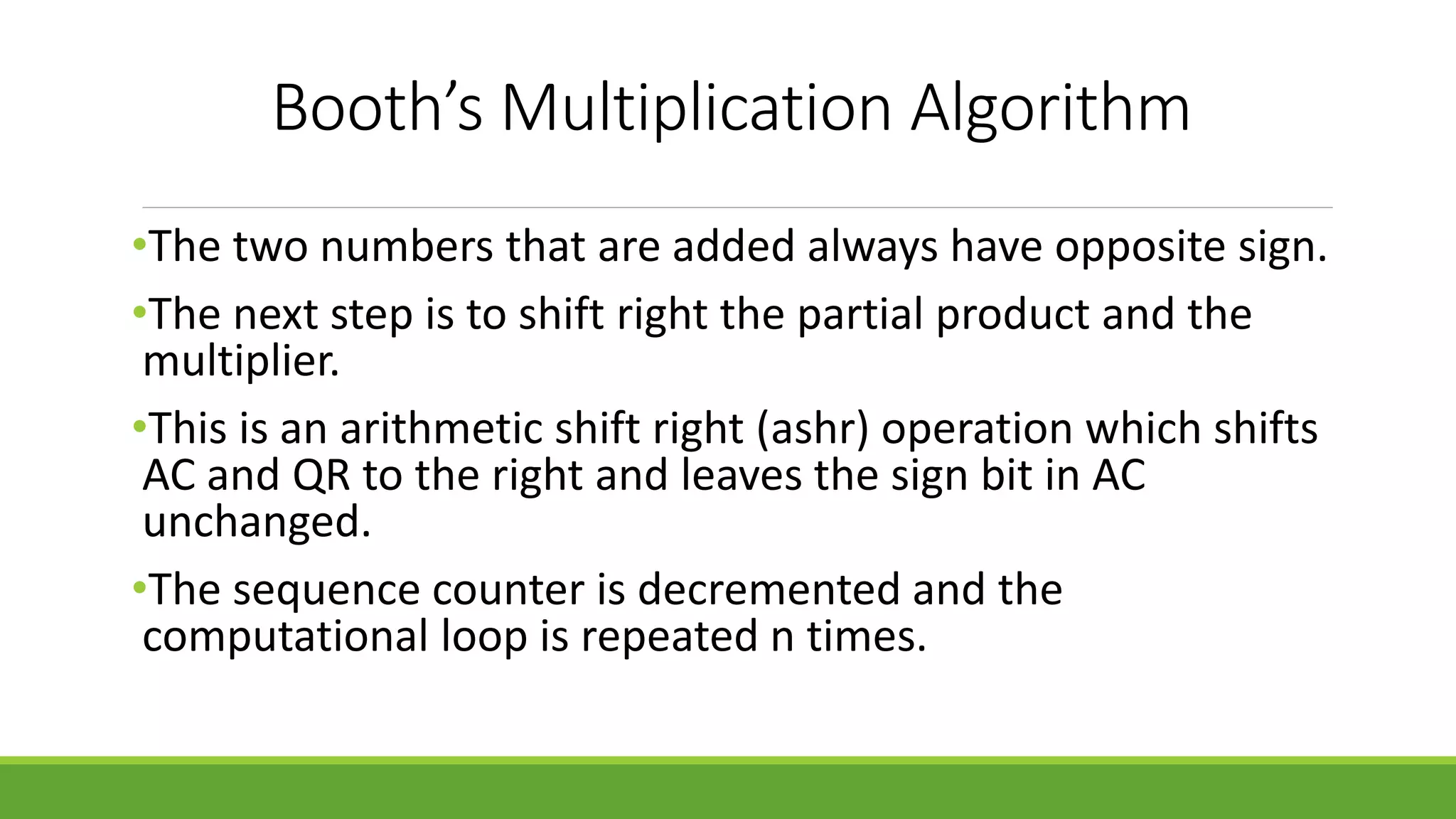 Booth’s Multiplication Algorithm
•The two numbers that are added always have opposite sign.
•The next step is to shift right the partial product and the
multiplier.
•This is an arithmetic shift right (ashr) operation which shifts
AC and QR to the right and leaves the sign bit in AC
unchanged.
•The sequence counter is decremented and the
computational loop is repeated n times.
 