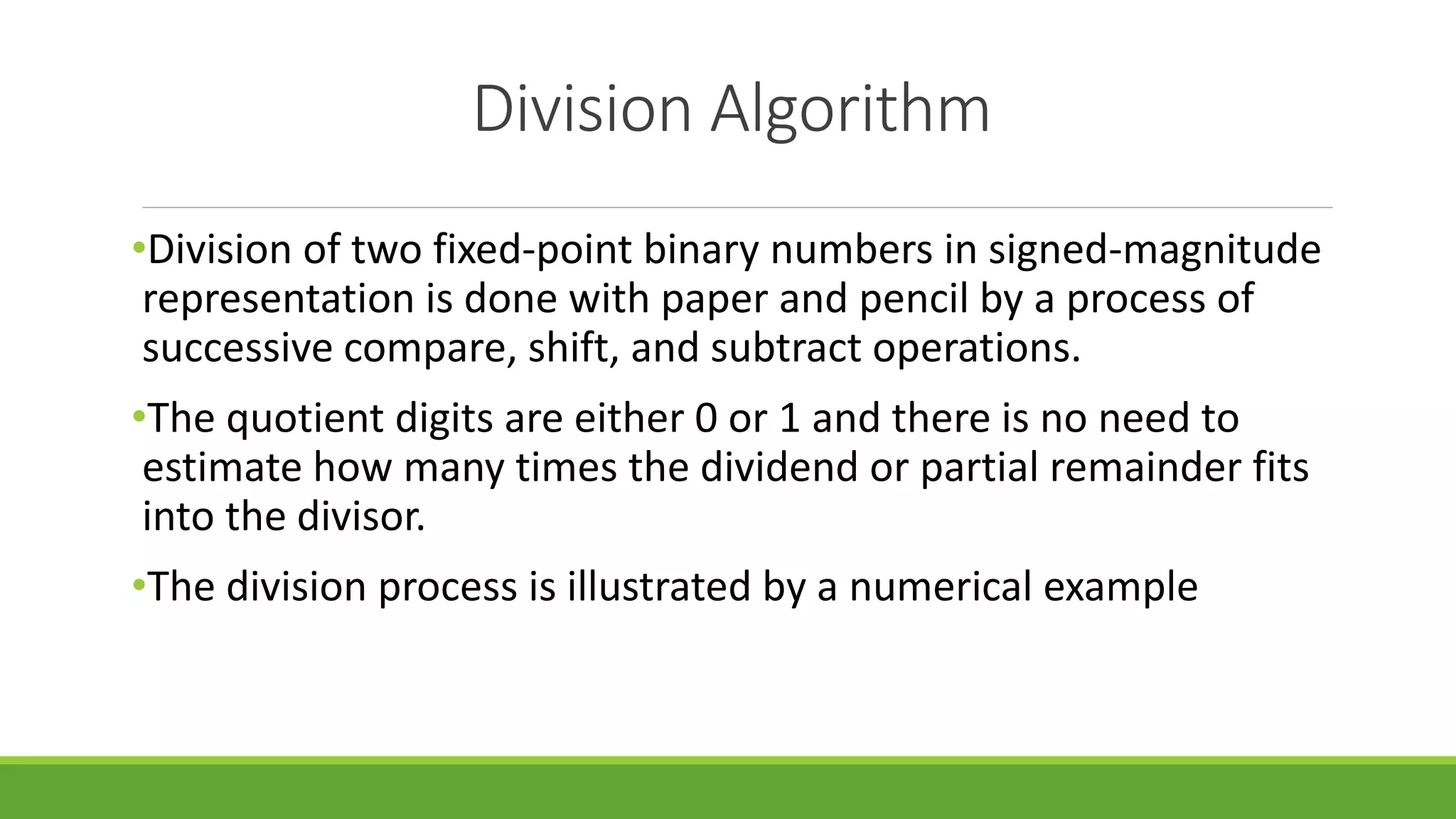 Division Algorithm
•Division of two fixed-point binary numbers in signed-magnitude
representation is done with paper and pencil by a process of
successive compare, shift, and subtract operations.
•The quotient digits are either 0 or 1 and there is no need to
estimate how many times the dividend or partial remainder fits
into the divisor.
•The division process is illustrated by a numerical example
 