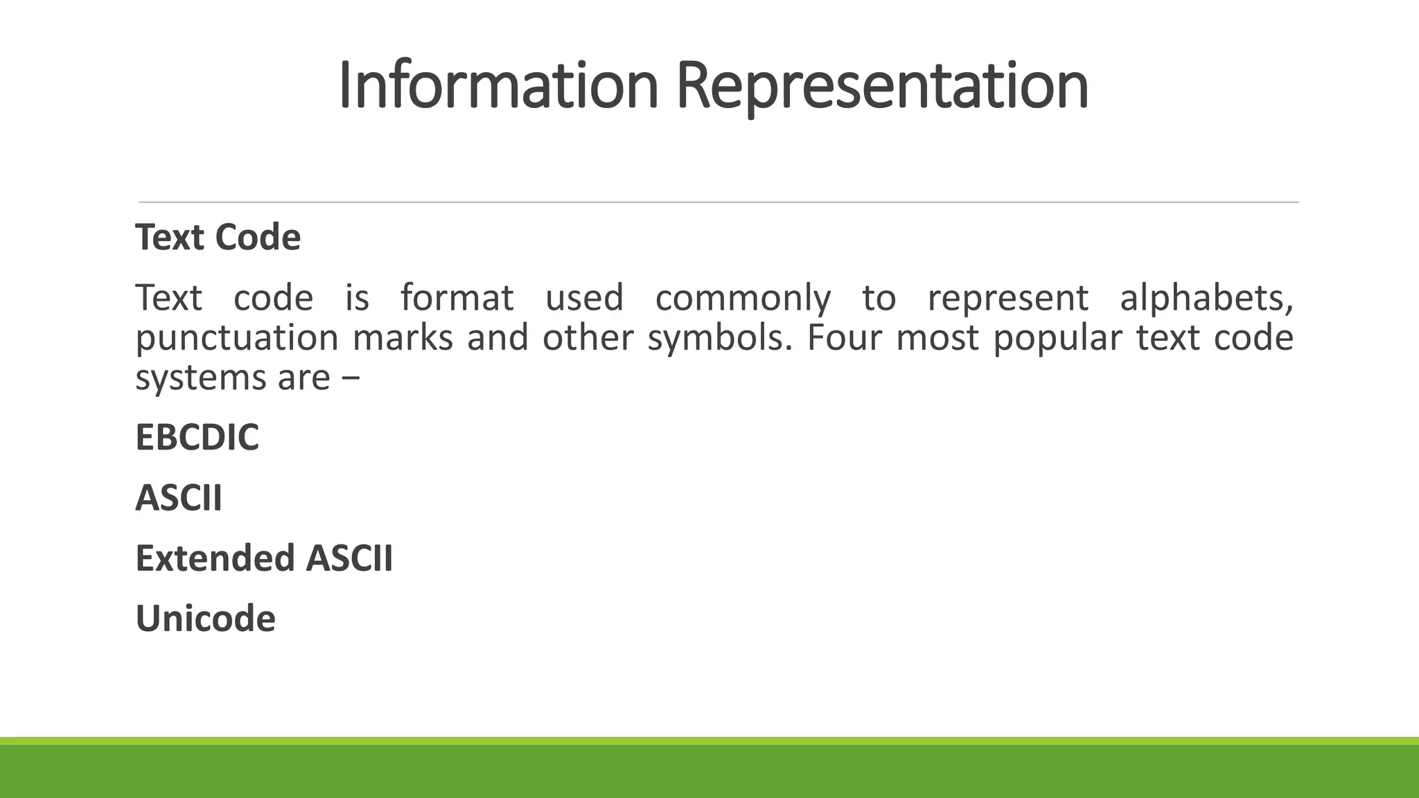 Information Representation
Text Code
Text code is format used commonly to represent alphabets,
punctuation marks and other symbols. Four most popular text code
systems are −
EBCDIC
ASCII
Extended ASCII
Unicode
 