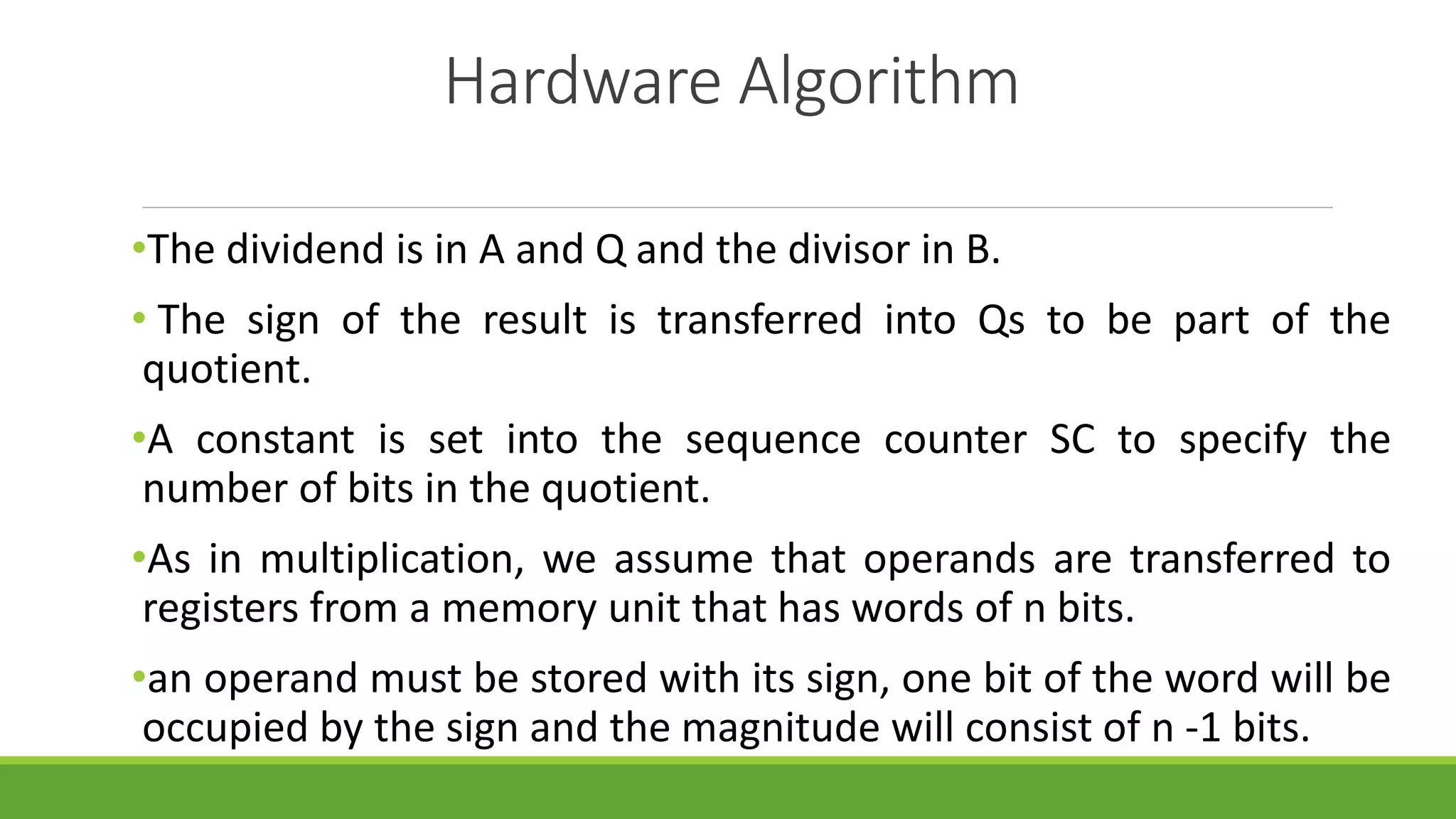 Hardware Algorithm
•The dividend is in A and Q and the divisor in B.
• The sign of the result is transferred into Qs to be part of the
quotient.
•A constant is set into the sequence counter SC to specify the
number of bits in the quotient.
•As in multiplication, we assume that operands are transferred to
registers from a memory unit that has words of n bits.
•an operand must be stored with its sign, one bit of the word will be
occupied by the sign and the magnitude will consist of n -1 bits.
 