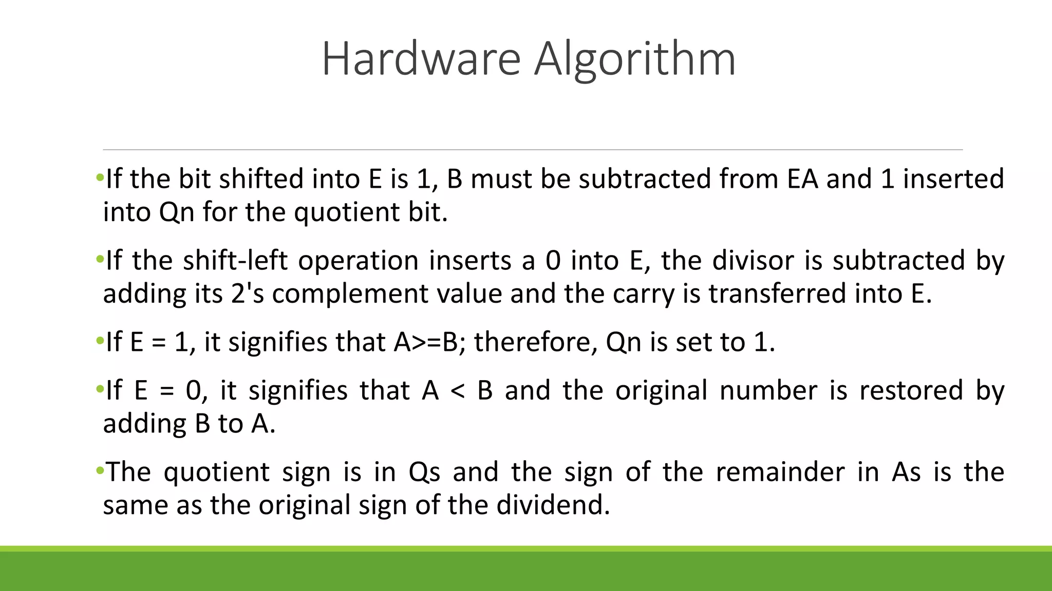 Hardware Algorithm
•If the bit shifted into E is 1, B must be subtracted from EA and 1 inserted
into Qn for the quotient bit.
•If the shift-left operation inserts a 0 into E, the divisor is subtracted by
adding its 2's complement value and the carry is transferred into E.
•If E = 1, it signifies that A>=B; therefore, Qn is set to 1.
•If E = 0, it signifies that A < B and the original number is restored by
adding B to A.
•The quotient sign is in Qs and the sign of the remainder in As is the
same as the original sign of the dividend.
 