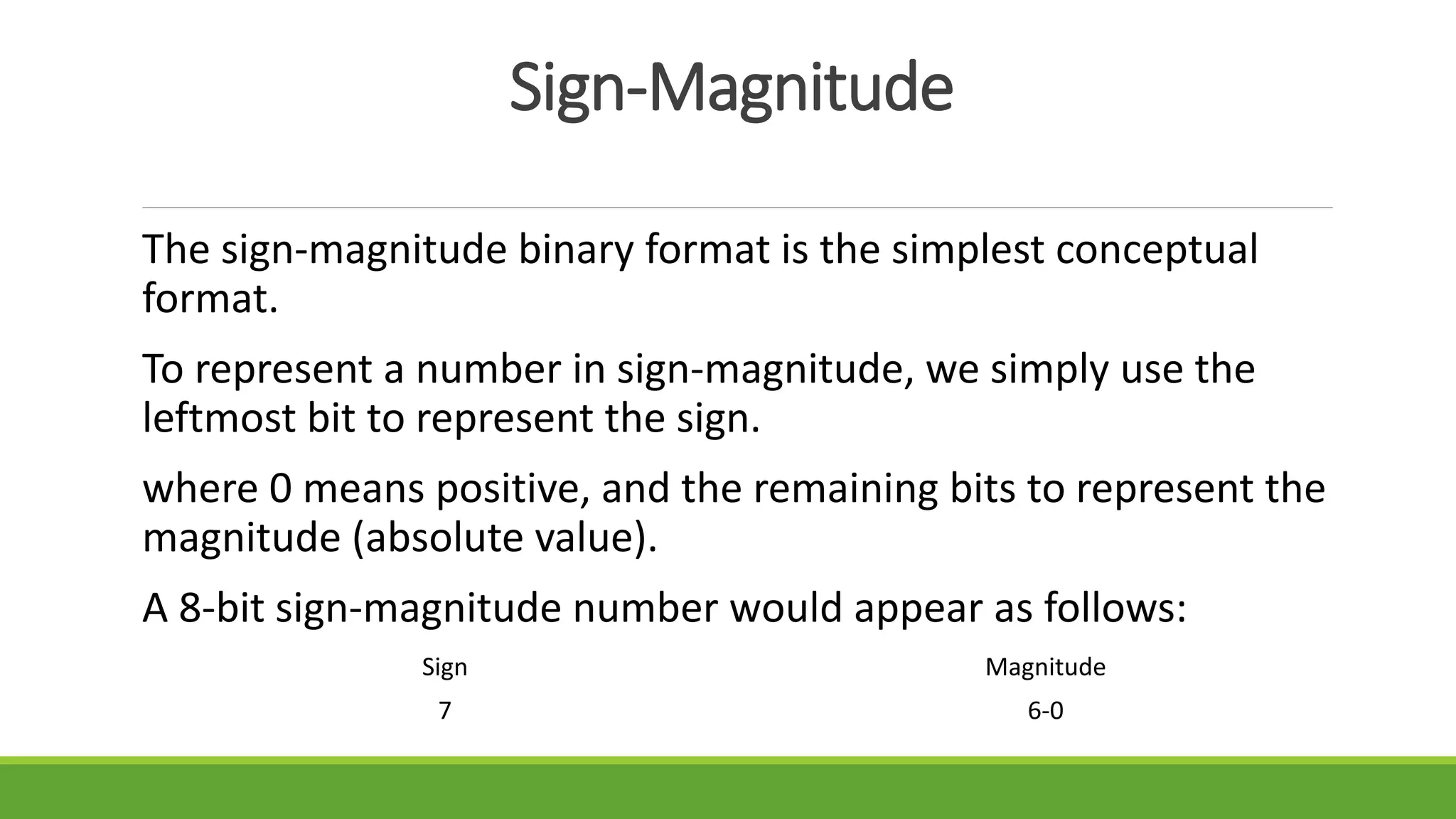Sign-Magnitude
The sign-magnitude binary format is the simplest conceptual
format.
To represent a number in sign-magnitude, we simply use the
leftmost bit to represent the sign.
where 0 means positive, and the remaining bits to represent the
magnitude (absolute value).
A 8-bit sign-magnitude number would appear as follows:
Sign Magnitude
7 6-0
 