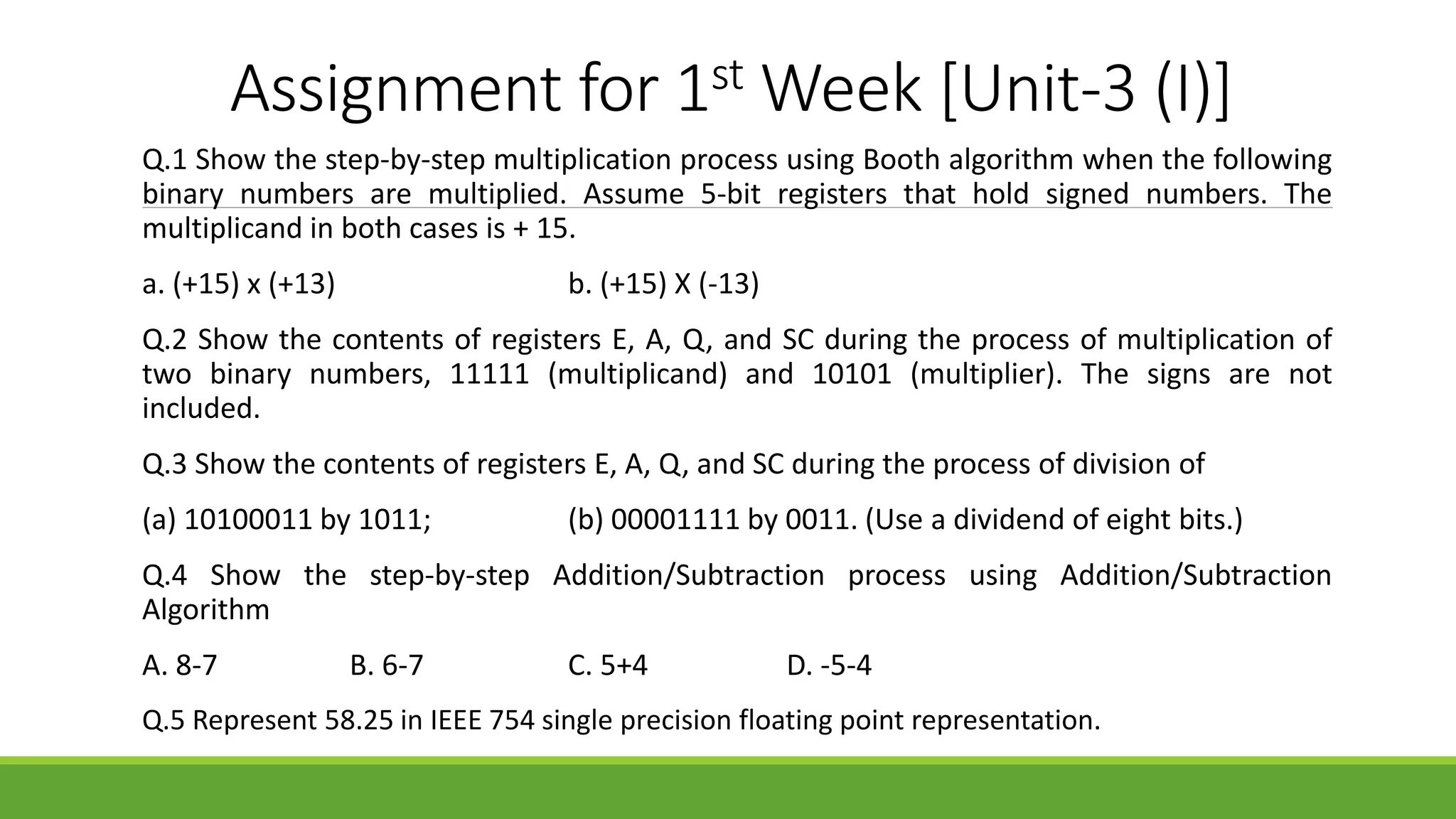 Assignment for 1st Week [Unit-3 (I)]
Q.1 Show the step-by-step multiplication process using Booth algorithm when the following
binary numbers are multiplied. Assume 5-bit registers that hold signed numbers. The
multiplicand in both cases is + 15.
a. (+15) x (+13) b. (+15) X (-13)
Q.2 Show the contents of registers E, A, Q, and SC during the process of multiplication of
two binary numbers, 11111 (multiplicand) and 10101 (multiplier). The signs are not
included.
Q.3 Show the contents of registers E, A, Q, and SC during the process of division of
(a) 10100011 by 1011; (b) 00001111 by 0011. (Use a dividend of eight bits.)
Q.4 Show the step-by-step Addition/Subtraction process using Addition/Subtraction
Algorithm
A. 8-7 B. 6-7 C. 5+4 D. -5-4
Q.5 Represent 58.25 in IEEE 754 single precision floating point representation.
 