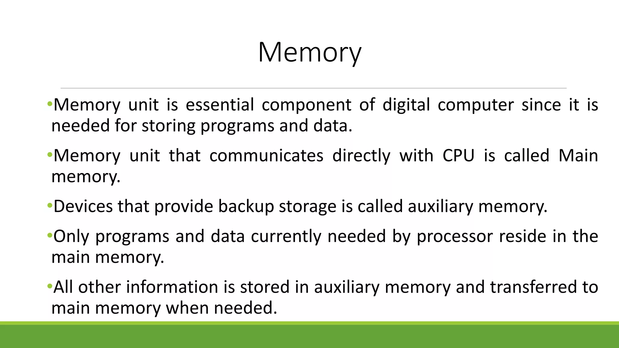 Memory
•Memory unit is essential component of digital computer since it is
needed for storing programs and data.
•Memory unit that communicates directly with CPU is called Main
memory.
•Devices that provide backup storage is called auxiliary memory.
•Only programs and data currently needed by processor reside in the
main memory.
•All other information is stored in auxiliary memory and transferred to
main memory when needed.
 