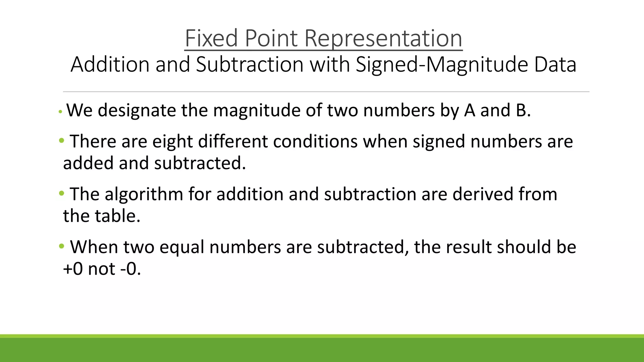 Fixed Point Representation
Addition and Subtraction with Signed-Magnitude Data
• We designate the magnitude of two numbers by A and B.
• There are eight different conditions when signed numbers are
added and subtracted.
• The algorithm for addition and subtraction are derived from
the table.
• When two equal numbers are subtracted, the result should be
+0 not -0.
 