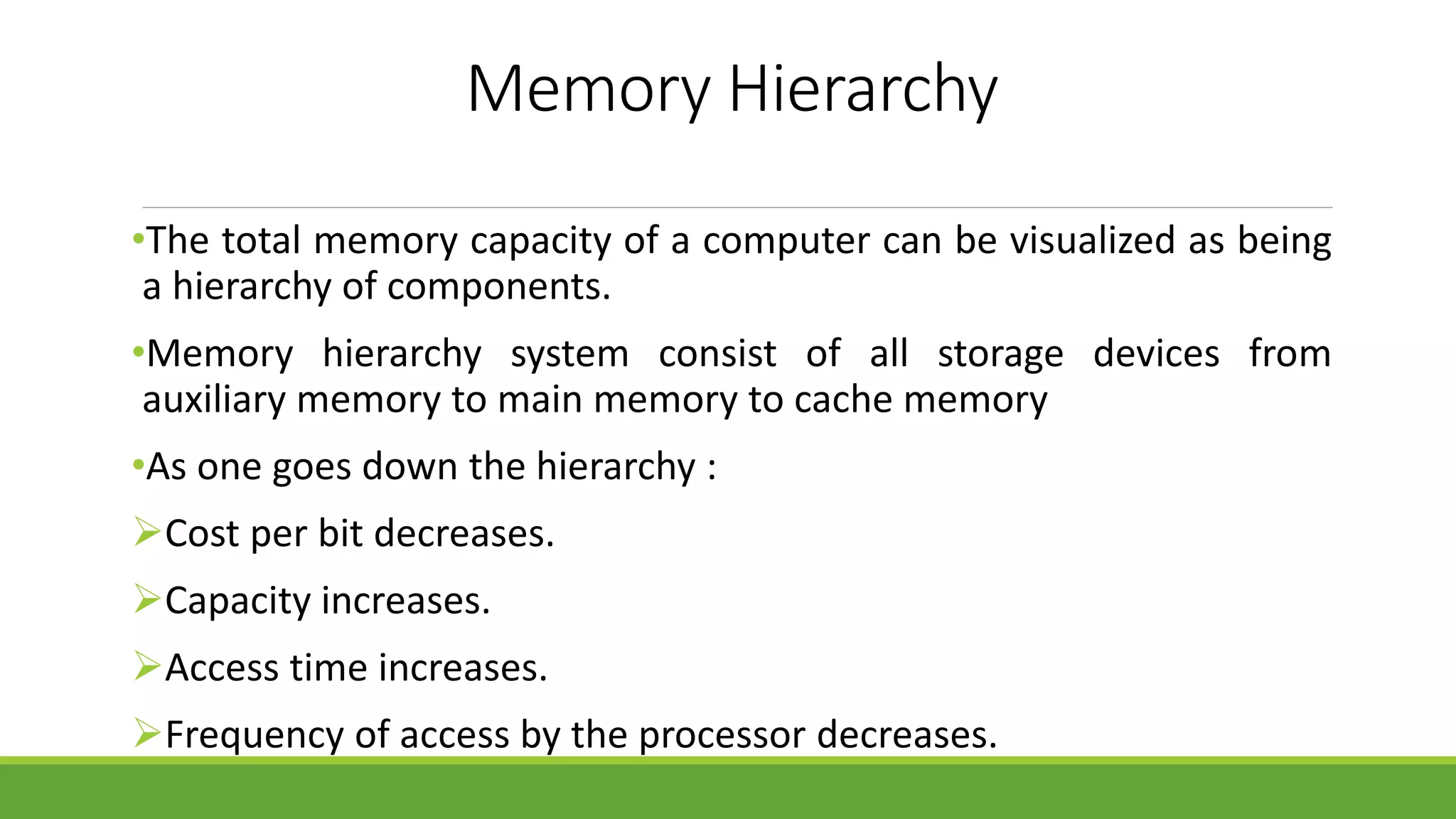 Memory Hierarchy
•The total memory capacity of a computer can be visualized as being
a hierarchy of components.
•Memory hierarchy system consist of all storage devices from
auxiliary memory to main memory to cache memory
•As one goes down the hierarchy :
Cost per bit decreases.
Capacity increases.
Access time increases.
Frequency of access by the processor decreases.
 