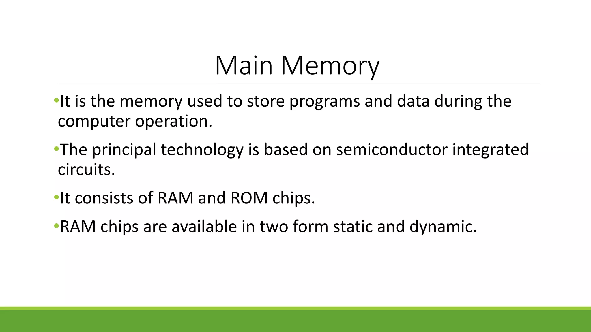 Main Memory
•It is the memory used to store programs and data during the
computer operation.
•The principal technology is based on semiconductor integrated
circuits.
•It consists of RAM and ROM chips.
•RAM chips are available in two form static and dynamic.
 