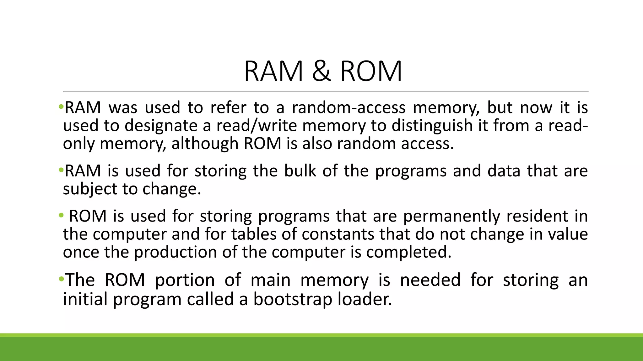 RAM & ROM
•RAM was used to refer to a random-access memory, but now it is
used to designate a read/write memory to distinguish it from a read-
only memory, although ROM is also random access.
•RAM is used for storing the bulk of the programs and data that are
subject to change.
• ROM is used for storing programs that are permanently resident in
the computer and for tables of constants that do not change in value
once the production of the computer is completed.
•The ROM portion of main memory is needed for storing an
initial program called a bootstrap loader.
 