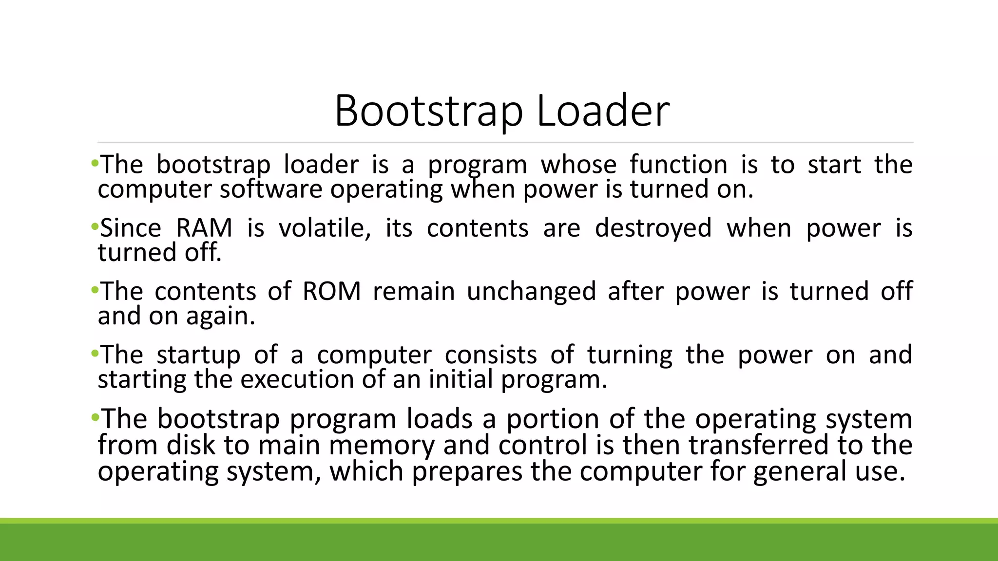 Bootstrap Loader
•The bootstrap loader is a program whose function is to start the
computer software operating when power is turned on.
•Since RAM is volatile, its contents are destroyed when power is
turned off.
•The contents of ROM remain unchanged after power is turned off
and on again.
•The startup of a computer consists of turning the power on and
starting the execution of an initial program.
•The bootstrap program loads a portion of the operating system
from disk to main memory and control is then transferred to the
operating system, which prepares the computer for general use.
 
