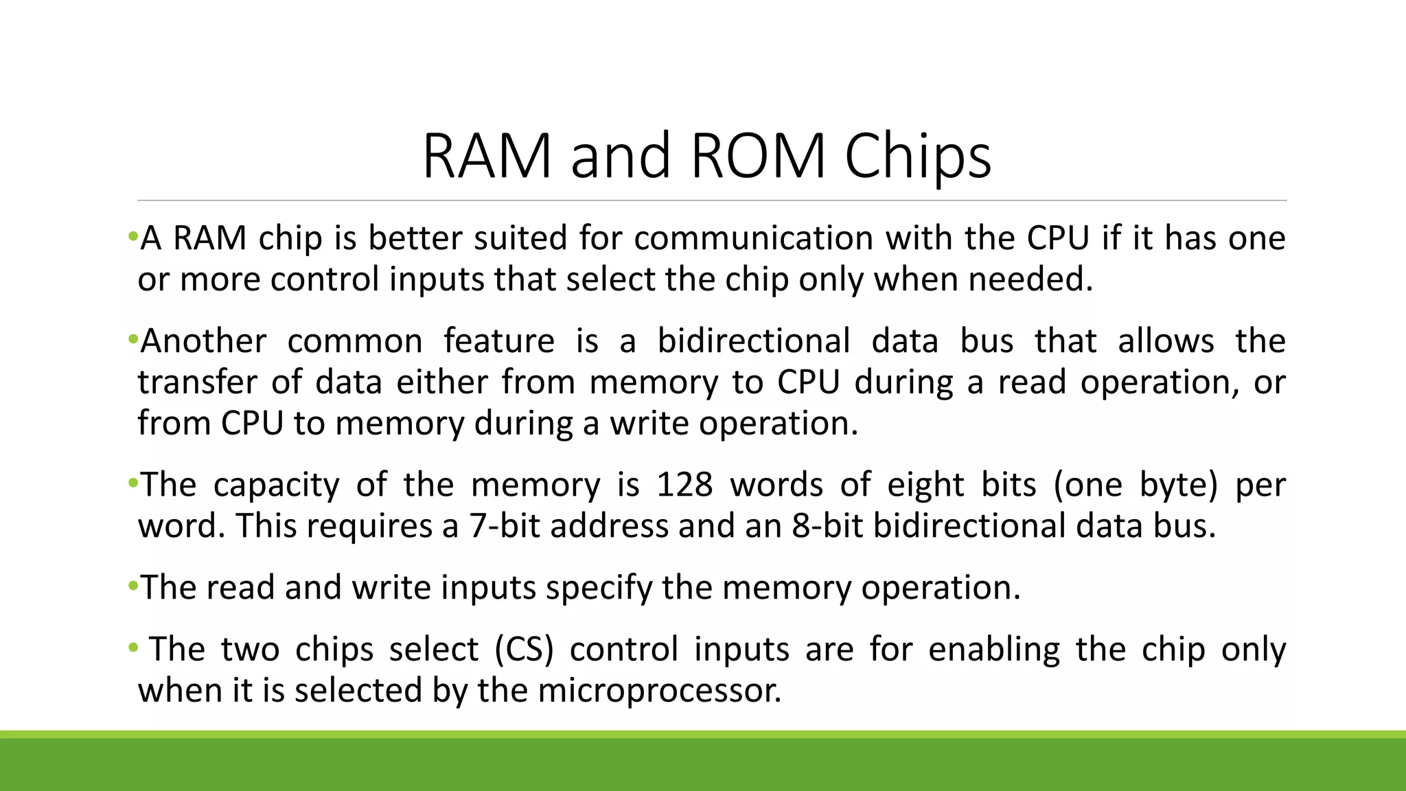 RAM and ROM Chips
•A RAM chip is better suited for communication with the CPU if it has one
or more control inputs that select the chip only when needed.
•Another common feature is a bidirectional data bus that allows the
transfer of data either from memory to CPU during a read operation, or
from CPU to memory during a write operation.
•The capacity of the memory is 128 words of eight bits (one byte) per
word. This requires a 7-bit address and an 8-bit bidirectional data bus.
•The read and write inputs specify the memory operation.
• The two chips select (CS) control inputs are for enabling the chip only
when it is selected by the microprocessor.
 