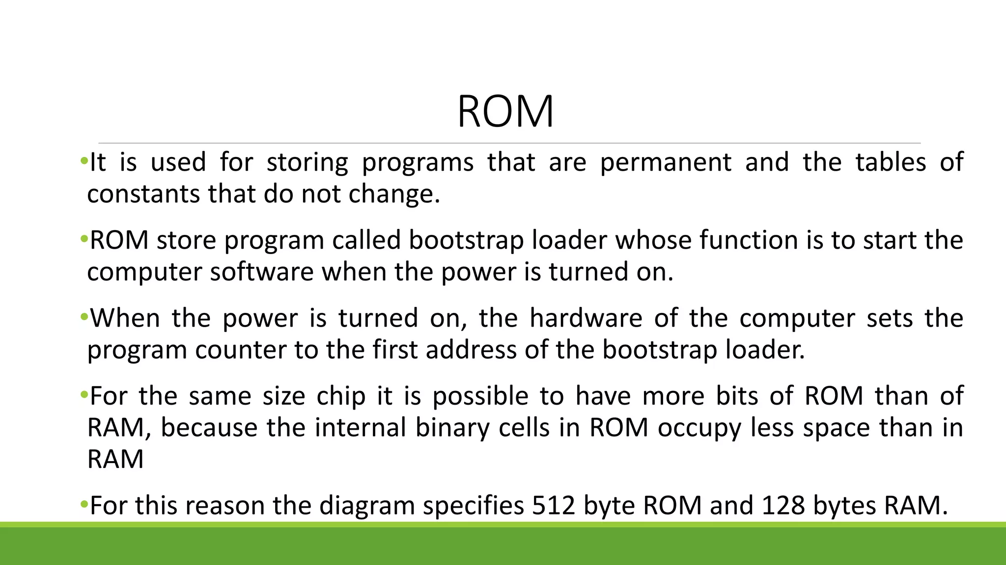 ROM
•It is used for storing programs that are permanent and the tables of
constants that do not change.
•ROM store program called bootstrap loader whose function is to start the
computer software when the power is turned on.
•When the power is turned on, the hardware of the computer sets the
program counter to the first address of the bootstrap loader.
•For the same size chip it is possible to have more bits of ROM than of
RAM, because the internal binary cells in ROM occupy less space than in
RAM
•For this reason the diagram specifies 512 byte ROM and 128 bytes RAM.
 
