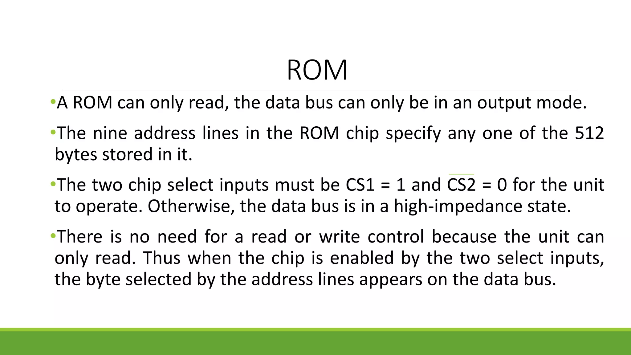ROM
•A ROM can only read, the data bus can only be in an output mode.
•The nine address lines in the ROM chip specify any one of the 512
bytes stored in it.
•The two chip select inputs must be CS1 = 1 and CS2 = 0 for the unit
to operate. Otherwise, the data bus is in a high-impedance state.
•There is no need for a read or write control because the unit can
only read. Thus when the chip is enabled by the two select inputs,
the byte selected by the address lines appears on the data bus.
 