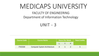 MEDICAPS UNIVERSITY
UNIT - 3
Course Code Course Name Hours Per Week Total Credits
L T P
IT3CO20 Computer System Architecture 3 1 2 5
FACULTY OF ENGINEERING
Department of Information Technology
 