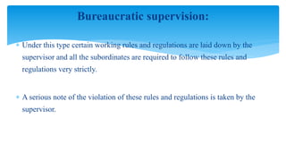 Bureaucratic supervision:
 Under this type certain working rules and regulations are laid down by the
supervisor and all the subordinates are required to follow these rules and
regulations very strictly.
 A serious note of the violation of these rules and regulations is taken by the
supervisor.
 