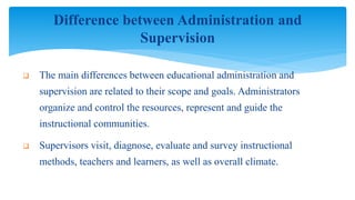  The main differences between educational administration and
supervision are related to their scope and goals. Administrators
organize and control the resources, represent and guide the
instructional communities.
 Supervisors visit, diagnose, evaluate and survey instructional
methods, teachers and learners, as well as overall climate.
Difference between Administration and
Supervision
 