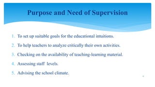 1. To set up suitable goals for the educational intuitions.
2. To help teachers to analyze critically their own activities.
3. Checking on the availability of teaching-learning material.
4. Assessing staff levels.
5. Advising the school climate.
Purpose and Need of Supervision
17
 