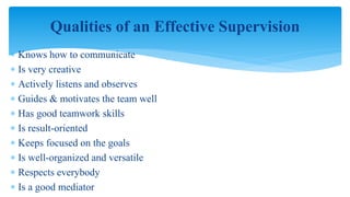  Knows how to communicate
 Is very creative
 Actively listens and observes
 Guides & motivates the team well
 Has good teamwork skills
 Is result-oriented
 Keeps focused on the goals
 Is well-organized and versatile
 Respects everybody
 Is a good mediator
Qualities of an Effective Supervision
 