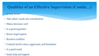  Is very honest
 Take others’ needs into consideration
 Makes decisions well
 Is a good negotiator
 Knows legal aspects
 Resolves conflicts
 Controls her/his stress, aggression, and frustration
 Is a good coach
 Seeks help and support
Qualities of an Effective Supervision (Contin…)
 