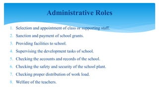 1. Selection and appointment of class or supporting staff.
2. Sanction and payment of school grants.
3. Providing facilities to school.
4. Supervising the development tasks of school.
5. Checking the accounts and records of the school.
6. Checking the safety and security of the school plant.
7. Checking proper distribution of work load.
8. Welfare of the teachers.
Administrative Roles
 