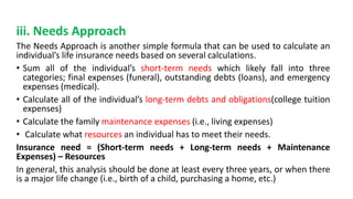 iii. Needs Approach
The Needs Approach is another simple formula that can be used to calculate an
individual’s life insurance needs based on several calculations.
• Sum all of the individual’s short-term needs which likely fall into three
categories; final expenses (funeral), outstanding debts (loans), and emergency
expenses (medical).
• Calculate all of the individual’s long-term debts and obligations(college tuition
expenses)
• Calculate the family maintenance expenses (i.e., living expenses)
• Calculate what resources an individual has to meet their needs.
Insurance need = (Short-term needs + Long-term needs + Maintenance
Expenses) – Resources
In general, this analysis should be done at least every three years, or when there
is a major life change (i.e., birth of a child, purchasing a home, etc.)
 