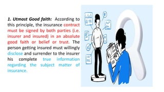1. Utmost Good faith: According to
this principle, the insurance contract
must be signed by both parties (i.e.
insurer and insured) in an absolute
good faith or belief or trust. The
person getting insured must willingly
disclose and surrender to the insurer
his complete true information
regarding the subject matter of
insurance.
 