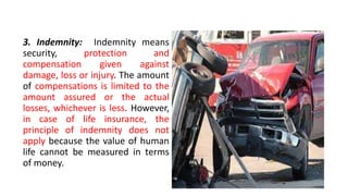 3. Indemnity: Indemnity means
security, protection and
compensation given against
damage, loss or injury. The amount
of compensations is limited to the
amount assured or the actual
losses, whichever is less. However,
in case of life insurance, the
principle of indemnity does not
apply because the value of human
life cannot be measured in terms
of money.
 