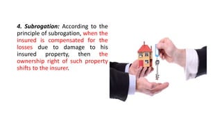 4. Subrogation: According to the
principle of subrogation, when the
insured is compensated for the
losses due to damage to his
insured property, then the
ownership right of such property
shifts to the insurer.
 