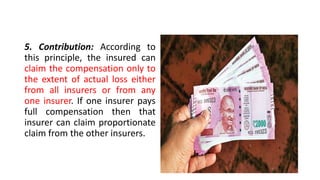 5. Contribution: According to
this principle, the insured can
claim the compensation only to
the extent of actual loss either
from all insurers or from any
one insurer. If one insurer pays
full compensation then that
insurer can claim proportionate
claim from the other insurers.
 