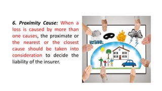 6. Proximity Cause: When a
loss is caused by more than
one causes, the proximate or
the nearest or the closest
cause should be taken into
consideration to decide the
liability of the insurer.
 