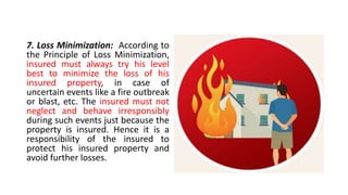 7. Loss Minimization: According to
the Principle of Loss Minimization,
insured must always try his level
best to minimize the loss of his
insured property, in case of
uncertain events like a fire outbreak
or blast, etc. The insured must not
neglect and behave irresponsibly
during such events just because the
property is insured. Hence it is a
responsibility of the insured to
protect his insured property and
avoid further losses.
 