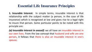 Essential Life Insurance Principles
1. Insurable Interest: In simple terms, insurable interest is that
relationship with the subject matter (a person, in the case of life
insurance) which is recognized at law and gives rise to a legal right
to insure that person. Some particular points to be noted with this
principle are:
(a) Insurable interest in oneself: we all have an insurable interest in
our own lives. From the law concept that husband and wife are one
person, it follows that there is also an insurable interest in one's
spouse.
 