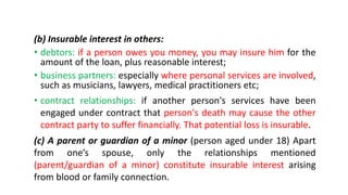 (b) Insurable interest in others:
• debtors: if a person owes you money, you may insure him for the
amount of the loan, plus reasonable interest;
• business partners: especially where personal services are involved,
such as musicians, lawyers, medical practitioners etc;
• contract relationships: if another person's services have been
engaged under contract that person's death may cause the other
contract party to suffer financially. That potential loss is insurable.
(c) A parent or guardian of a minor (person aged under 18) Apart
from one’s spouse, only the relationships mentioned
(parent/guardian of a minor) constitute insurable interest arising
from blood or family connection.
 