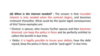 (d) When is the interest needed? : The answer is that insurable
interest is only needed when the contract begins, and becomes
irrelevant thereafter. What could be the (quite legal) consequences
of this? Some examples are:
• Divorce: a spouse, who insures his/her spouse and then becomes
divorced, can keep the policy in force and be perfectly entitled to
collect the benefit in due time.
• Debts: it is legally possible to insure your debtor, have the debt
repaid, keep the policy in force, and be "paid again" in due time.
 