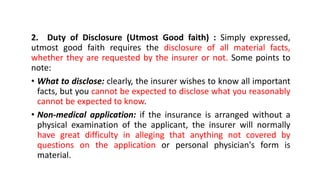 2. Duty of Disclosure (Utmost Good faith) : Simply expressed,
utmost good faith requires the disclosure of all material facts,
whether they are requested by the insurer or not. Some points to
note:
• What to disclose: clearly, the insurer wishes to know all important
facts, but you cannot be expected to disclose what you reasonably
cannot be expected to know.
• Non-medical application: if the insurance is arranged without a
physical examination of the applicant, the insurer will normally
have great difficulty in alleging that anything not covered by
questions on the application or personal physician's form is
material.
 