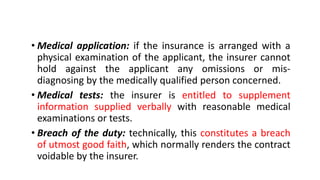 • Medical application: if the insurance is arranged with a
physical examination of the applicant, the insurer cannot
hold against the applicant any omissions or mis-
diagnosing by the medically qualified person concerned.
• Medical tests: the insurer is entitled to supplement
information supplied verbally with reasonable medical
examinations or tests.
• Breach of the duty: technically, this constitutes a breach
of utmost good faith, which normally renders the contract
voidable by the insurer.
 