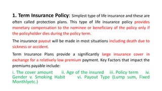 1. Term Insurance Policy: Simplest type of life insurance and these are
often called protection plans. This type of life insurance policy provides
monetary compensation to the nominee or beneficiary of the policy only if
the policyholder dies during the policy term.
The insurance payout will be made in most situations including death due to
sickness or accident.
Term Insurance Plans provide a significantly large insurance cover in
exchange for a relatively low premium payment. Key Factors that impact the
premiums payable include:
i. The cover amount ii. Age of the insured iii. Policy term iv.
Gender v. Smoking Habit vi. Payout Type (Lump sum, Fixed
Monthlyetc.)
 