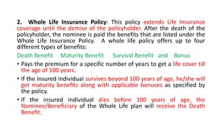 2. Whole Life Insurance Policy: This policy extends Life Insurance
coverage until the demise of the policyholder. After the death of the
policyholder, the nominee is paid the benefits that are listed under the
Whole Life Insurance Policy. A whole life policy offers up to four
different types of benefits:
Death Benefit Maturity Benefit Survival Benefit and Bonus
• Pays the premium for a specific number of years to get a life cover till
the age of 100 years.
• If the insured individual survives beyond 100 years of age, he/she will
get maturity benefits along with applicable bonuses as specified by
the policy.
• If the insured individual dies before 100 years of age, the
Nominee/Beneficiary of the Whole Life plan will receive the Death
Benefit.
 