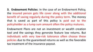 3. Endowment Policies: In the case of an Endowment Policy,
the insured person gets life cover along with the additional
benefit of saving regularly during the policy term. The money
that is saved as part of this policy is paid out to the
policyholder as a lump sum amount often the policy matures.
Endowment Plans are not an investment or wealth creation
tool and the savings they generate feature low returns. But
individuals with very low-risk tolerance often choose these
policies due to the guaranteed returns as well as the favorable
tax treatment of the insurance payout.
 