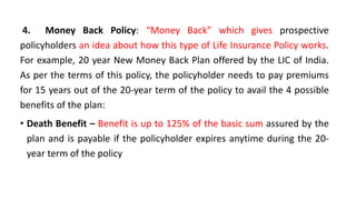 4. Money Back Policy: “Money Back” which gives prospective
policyholders an idea about how this type of Life Insurance Policy works.
For example, 20 year New Money Back Plan offered by the LIC of India.
As per the terms of this policy, the policyholder needs to pay premiums
for 15 years out of the 20-year term of the policy to avail the 4 possible
benefits of the plan:
• Death Benefit – Benefit is up to 125% of the basic sum assured by the
plan and is payable if the policyholder expires anytime during the 20-
year term of the policy
 