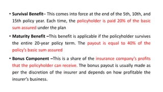 • Survival Benefit– This comes into force at the end of the 5th, 10th, and
15th policy year. Each time, the policyholder is paid 20% of the basic
sum assured under the plan
• Maturity Benefit –This benefit is applicable if the policyholder survives
the entire 20-year policy term. The payout is equal to 40% of the
policy’s basic sum assured
• Bonus Component –This is a share of the insurance company’s profits
that the policyholder can receive. The bonus payout is usually made as
per the discretion of the insurer and depends on how profitable the
insurer’s business.
 