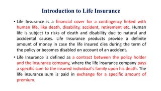 Introduction to Life Insurance
• Life Insurance is a financial cover for a contingency linked with
human life, like death, disability, accident, retirement etc. Human
life is subject to risks of death and disability due to natural and
accidental causes. Life Insurance products provide a definite
amount of money in case the life insured dies during the term of
the policy or becomes disabled on account of an accident.
• Life Insurance is defined as a contract between the policy holder
and the insurance company, where the life insurance company pays
a specific sum to the insured individual's family upon his death. The
life insurance sum is paid in exchange for a specific amount of
premium.
 