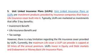 5. Unit Linked Insurance Plans (ULIPs): Unit Linked Insurance Plans or
ULIPs are investment products provided by insurance companies that have a
Life Insurance cover built into it. Typically, ULIPs are marketed as investments
that offer 3 key benefits:
• Investment Benefit
• Life Insurance Benefit and
• Tax savings
However, there is a key limitation regarding the life insurance cover provided
by ULIPs. Currently, the maximum Life cover a ULIP can provide is capped at
10 times of the annual premium. ULIPs invest in Equity and Debt markets
and Endowment or Money Back Life Insurance Plans.
 