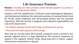 Life Insurance Pensions
Pension: A monthly (or other periodic) income benefit payable to a person in
retirement, until that person's death.
However, with the establishment of Pension Funds Development Regulatory
and Development Authority, the need and awareness of creating Pension fund
for Private sector employees and self-occupied persons also has assumed
importance. With the increase in longevity, two important responsibilities are
cast on the Government:
• An inflation adjusted income which helps an old person to survive
• Provisions for health expenses of the old age
With only LIC and few other life insurance companies active currently in the
pension segment there is a huge potential for life insurance companies to
expand in this segment. Pension funds, being long term in nature, support
infrastructure investments in a big way
 